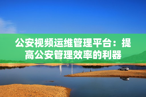 公安視頻運(yùn)維管理平臺：提高公安管理效率的利器
