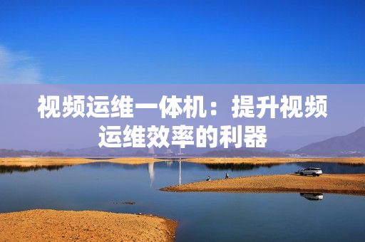 視頻運(yùn)維一體機(jī)：提升視頻運(yùn)維效率的利器