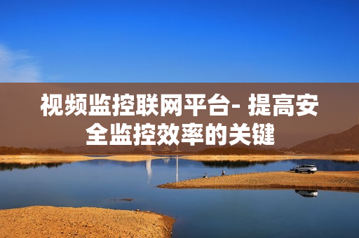 視頻監(jiān)控聯(lián)網(wǎng)平臺- 提高安全監(jiān)控效率的關(guān)鍵