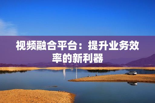 視頻融合平臺：提升業務效率的新利器