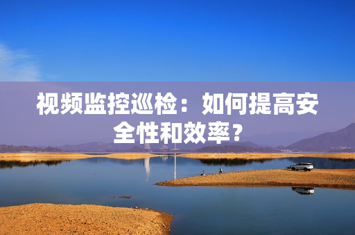 視頻監控巡檢：如何提高安全性和效率？