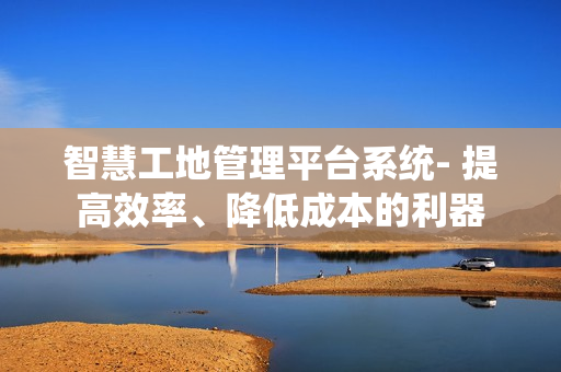 智慧工地管理平臺系統- 提高效率、降低成本的利器