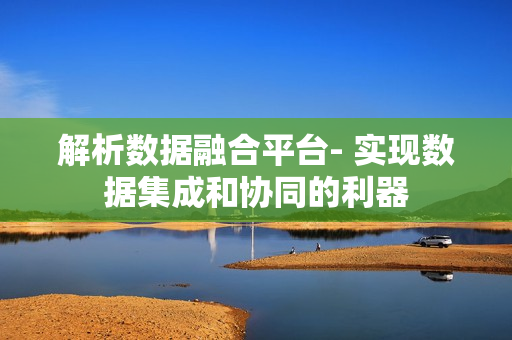 解析數據融合平臺- 實現數據集成和協同的利器