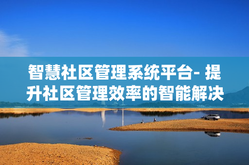 智慧社區管理系統平臺- 提升社區管理效率的智能解決方案