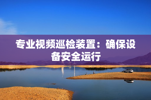 專業視頻巡檢裝置：確保設備安全運行