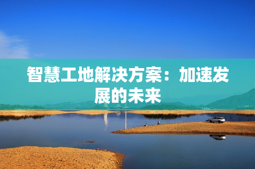 智慧工地解決方案：加速發(fā)展的未來(lái)