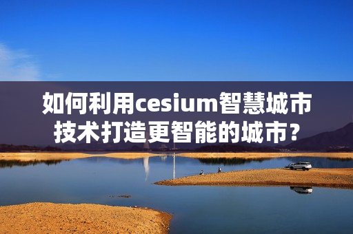 如何利用cesium智慧城市技術(shù)打造更智能的城市？