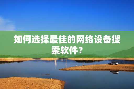 如何選擇最佳的網絡設備搜索軟件？