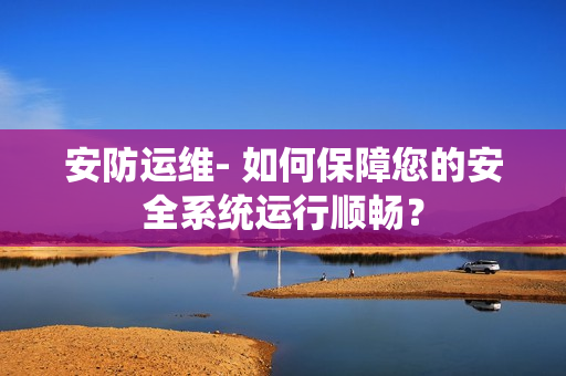 安防運維- 如何保障您的安全系統運行順暢？