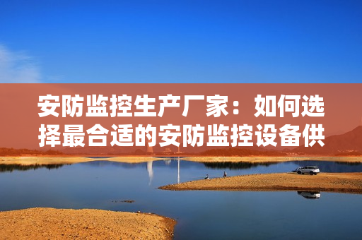 安防監(jiān)控生產(chǎn)廠家：如何選擇最合適的安防監(jiān)控設(shè)備供應(yīng)商？
