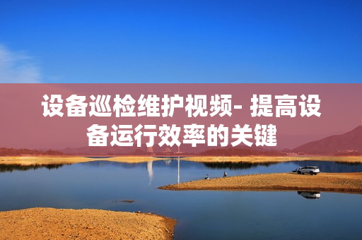 設備巡檢維護視頻- 提高設備運行效率的關鍵