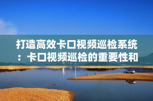 打造高效卡口視頻巡檢系統：卡口視頻巡檢的重要性和最佳實踐
