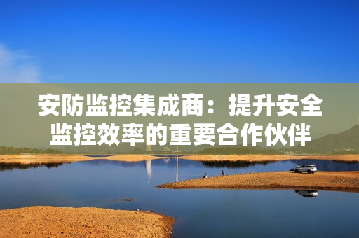 安防監控集成商：提升安全監控效率的重要合作伙伴