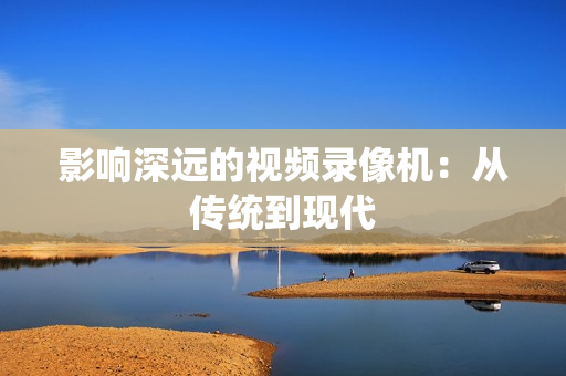 影響深遠(yuǎn)的視頻錄像機(jī)：從傳統(tǒng)到現(xiàn)代