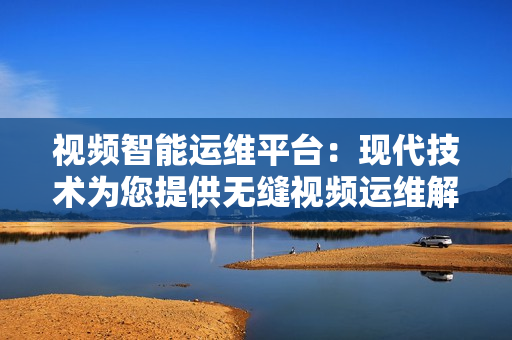 視頻智能運維平臺：現代技術為您提供無縫視頻運維解決方案