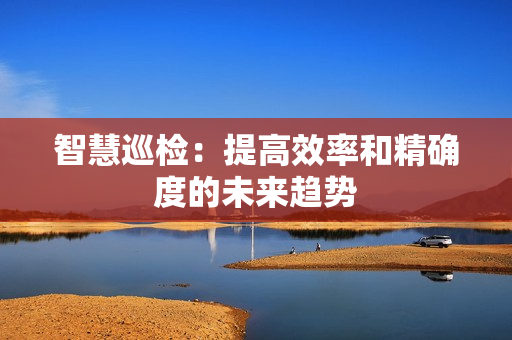智慧巡檢：提高效率和精確度的未來(lái)趨勢(shì)