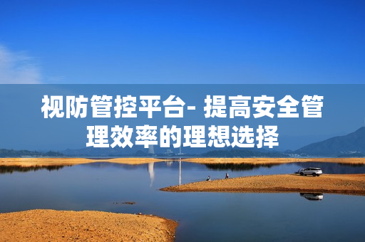 視防管控平臺- 提高安全管理效率的理想選擇