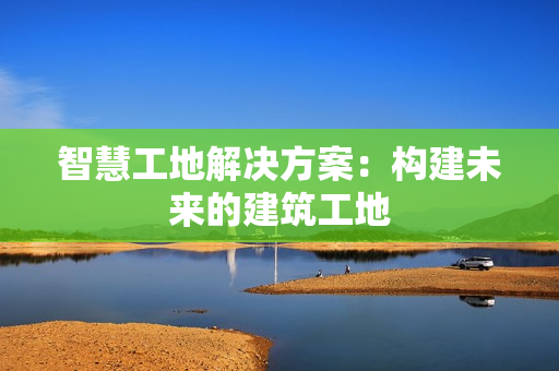 智慧工地解決方案：構(gòu)建未來的建筑工地