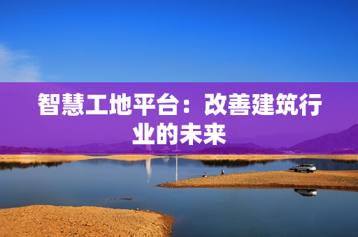 智慧工地平臺：改善建筑行業的未來