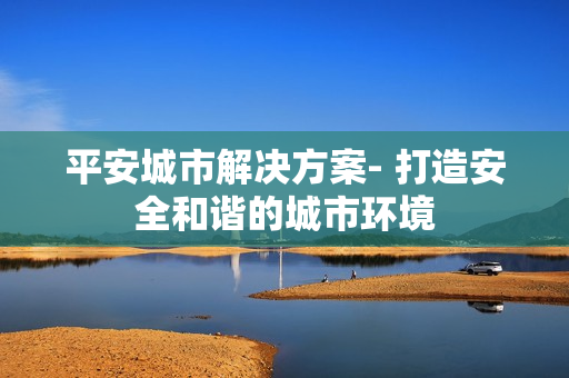 平安城市解決方案- 打造安全和諧的城市環(huán)境