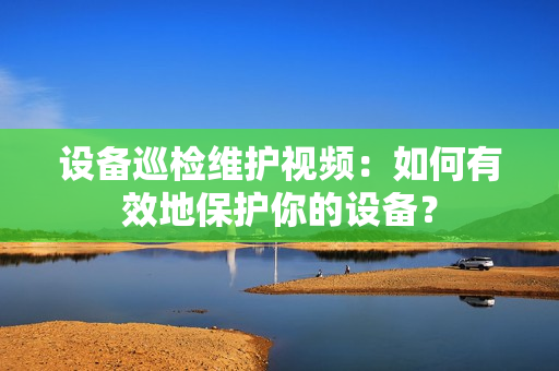 設備巡檢維護視頻：如何有效地保護你的設備？