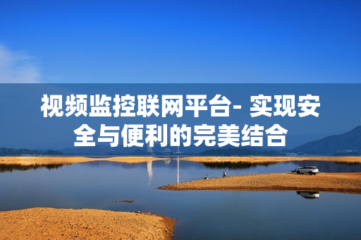 視頻監控聯網平臺- 實現安全與便利的完美結合