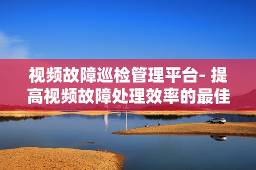 視頻故障巡檢管理平臺- 提高視頻故障處理效率的最佳解決方案