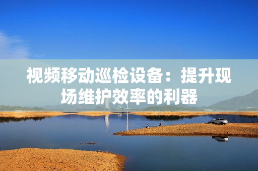 視頻移動巡檢設備：提升現場維護效率的利器